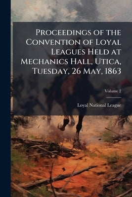 Proceedings of the Convention of Loyal Leagues Held at Mechanics Hall, Utica, Tuesday, 26 May, 1863; Volume 2 by Loyal National League