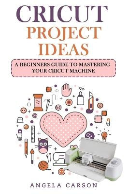 Cricut Project Ideas: A beginners Guide to Mastering Your Cricut Machine by Carson, Angela
