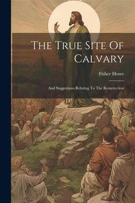 The True Site Of Calvary: And Suggestions Relating To The Resurrection by Howe, Fisher
