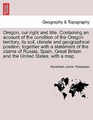 Oregon, Our Right and Title. Containing an Account of the Condition of the Oregon Territory, Its Soil, Climate and Geographical Position; Together wit by Robertson, Wyndham Junior