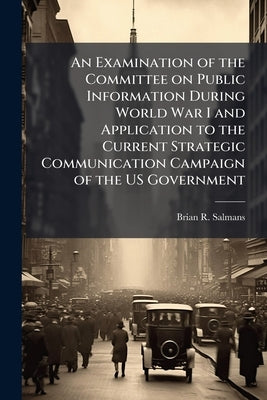 An Examination of the Committee on Public Information During World War I and Application to the Current Strategic Communication Campaign of the US Gov by Salmans, Brian R.