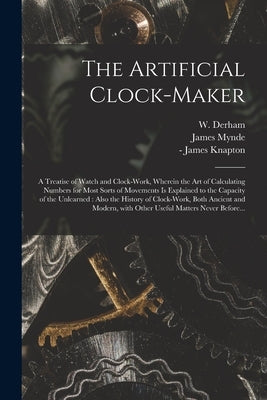 The Artificial Clock-maker: a Treatise of Watch and Clock-work, Wherein the Art of Calculating Numbers for Most Sorts of Movements is Explained to by Derham, W. (William) 1657-1735