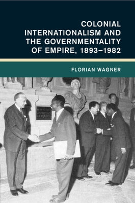Colonial Internationalism and the Governmentality of Empire, 1893-1982 by Wagner, Florian