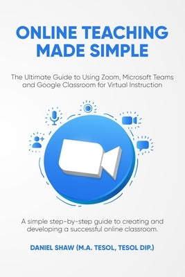 Online Teaching Made Simple: The Ultimate Guide to Using Zoom, Microsoft Teams and Google Classroom for Virtual Instruction: A Simple Guide to Crea by Shaw, Daniel