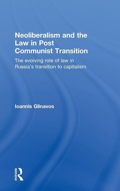 Neoliberalism and the Law in Post Communist Transition: The Evolving Role of Law in Russia's Transition to Capitalism by Glinavos, Ioannis