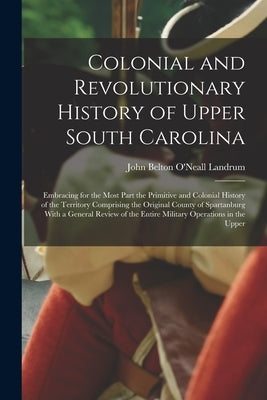 Colonial and Revolutionary History of Upper South Carolina: Embracing for the Most Part the Primitive and Colonial History of the Territory Comprising by Landrum, John Belton O'Neall