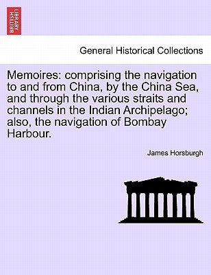 Memoires: Comprising the Navigation to and from China, by the China Sea, and Through the Various Straits and Channels in the Ind by Horsburgh, James