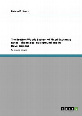The Bretton Woods System of Fixed Exchange Rates - Theoretical Background and its Development by Hägele, Kathrin C.