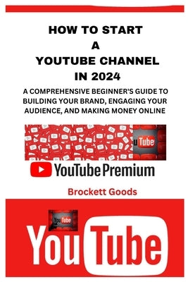 How to Start a Youtube Channel in 2024: A Comprehensive Beginner's Guide to Building Your Brand, Engaging Your Audience, and Making Money Online by Goods, Brockett