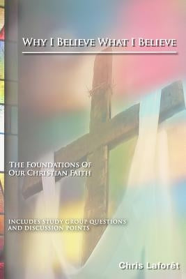 Why I Believe What I Believe: The Foundations of Our Christian Faith by Laforet, Chris