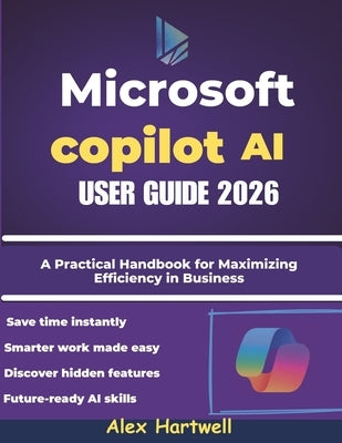 Microsoft Copilot AI User Guide 2026: A Practical Handbook for Maximizing Efficiency in Business, Study, and Everyday Computing by Hartwell, Alex