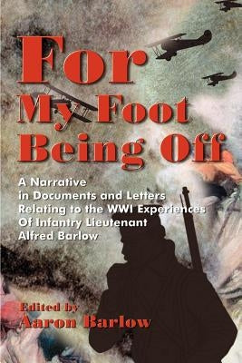 For My Foot Being Off: A Narrative in Documents and Letters Relating to the Wwi Experiences of Infantry Lieutenant Alfred Barlow by Barlow, Aaron