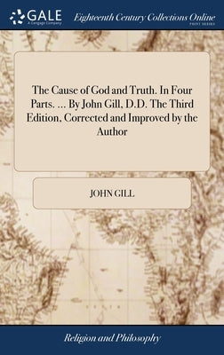 The Cause of God and Truth. In Four Parts. ... By John Gill, D.D. The Third Edition, Corrected and Improved by the Author by Gill, John