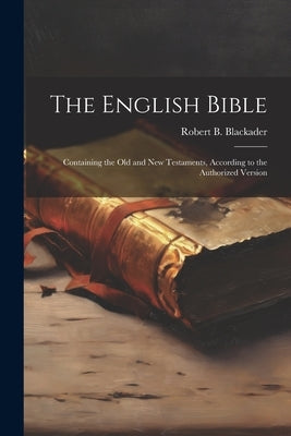 The English Bible: Containing the Old and New Testaments, According to the Authorized Version by Robert B Blackader