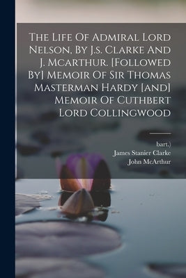 The Life Of Admiral Lord Nelson, By J.s. Clarke And J. Mcarthur. [followed By] Memoir Of Sir Thomas Masterman Hardy [and] Memoir Of Cuthbert Lord Coll by Clarke, James Stanier