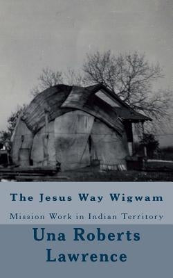 The Jesus Way Wigwam: Mission Work in Indian Territory by Lawrence, Una Roberts