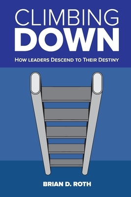 Climbing Down: How Leaders Descend to Their Destiny by Roth, Brian D.
