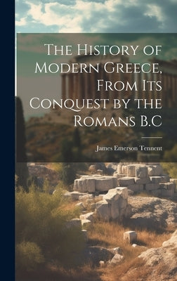 The History of Modern Greece, From Its Conquest by the Romans B.C by Tennent, James Emerson