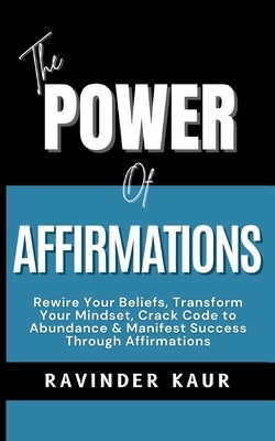 The Power of Affirmations: Rewire Your Beliefs, Transform Your Mindset, Crack Code to Abundance & Manifest Success Through Affirmations by Kaur, Ravinder