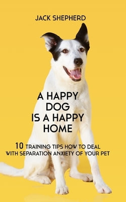 A Happy Dog Is A Happy Home: 10 Training Tips How To Deal With Separation Anxiety Of Your Pet by Shepherd, Jack