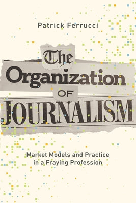 The Organization of Journalism: Market Models and Practice in a Fraying Profession by Ferrucci, Patrick