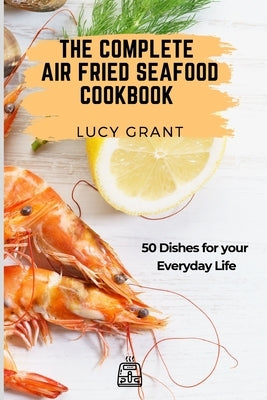 The Complete Air Fried Seafood Cookbook: 50 Dishes for your Everyday Life by Grant, Lucy