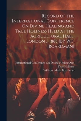 Record of the International Conference On Divine Healing and True Holiness Held at the Agricultural Hall, London ... 1885 [By W.E. Boardman] by Boardman, William Edwin