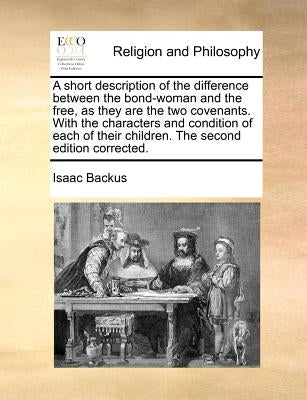 A Short Description of the Difference Between the Bond-Woman and the Free, as They Are the Two Covenants. with the Characters and Condition of Each of by Backus, Isaac