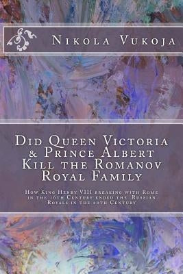 Did Queen Victoria & Prince Albert Kill the Romanov Royal Family: How King Henry VIII breaking with Rome in the 16th Century ended the Russian Royals by Vukoja, Nikola