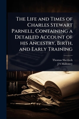 The Life and Times of Charles Stewart Parnell, Containing a Detailed Account of his Ancestry, Birth, and Early Training by Sherlock, Thomas