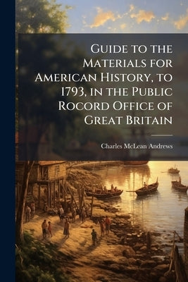 Guide to the Materials for American History, to 1793, in the Public Rocord Office of Great Britain by Andrews, Charles McLean