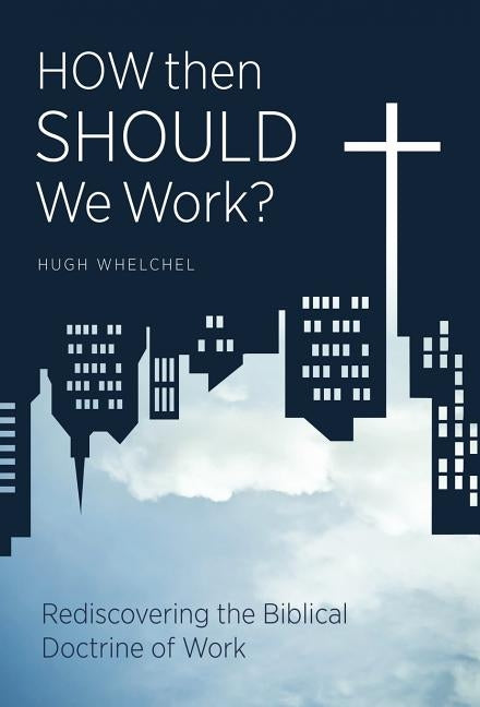 How Then Should We Work?: Rediscovering the Biblical Doctrine of Work by Whelchel, Hugh