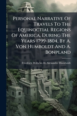 Personal Narrative Of Travels To The Equinoctial Regions Of America, During The Years 1799-1804, By A. Von Humboldt And A. Bonpland by Friedrich Wilhelm H Alexander Humbol