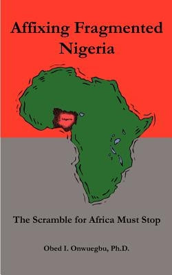 Affixing Fragmented Nigeria: The Scramble for Africa Must Stop by Onwuegbu, Obed I.