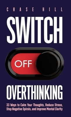 Switch Off Overthinking: 33 Ways to Calm Your Thoughts, Reduce Stress, Stop Negative Spirals, and Improve Mental Clarity by Hill, Chase