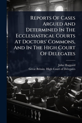 Reports Of Cases Argued And Determined In The Ecclesiastical Courts At Doctors' Commons, And In The High Court Of Delegates by Haggard, John