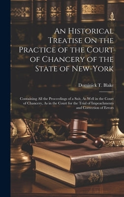 An Historical Treatise On the Practice of the Court of Chancery of the State of New-York: Containing All the Proceedings of a Suit, As Well in the Cou by Blake, Dominick T.