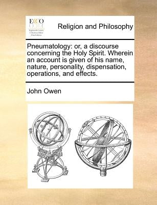 Pneumatology: Or, a Discourse Concerning the Holy Spirit. Wherein an Account Is Given of His Name, Nature, Personality, Dispensation by Owen, John