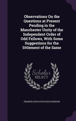Observations On the Questions at Present Pending in the Manchester Unity of the Independent Order of Odd Fellows, With Some Suggestions for the Sttlem by Neison, Francis Gustavus Paulus