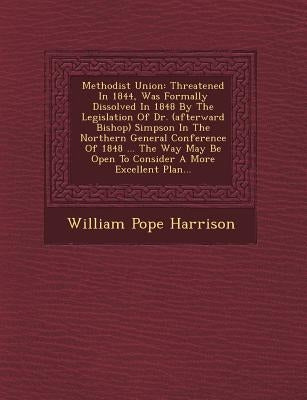 Methodist Union: Threatened in 1844, Was Formally Dissolved in 1848 by the Legislation of Dr. (Afterward Bishop) Simpson in the Norther by Harrison, William Pope