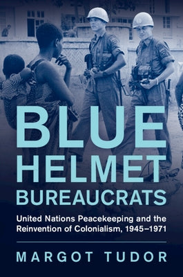 Blue Helmet Bureaucrats: United Nations Peacekeeping and the Reinvention of Colonialism, 1945-1971 by Tudor, Margot