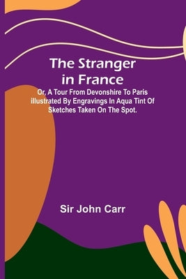 The stranger in France: $b or, a tour from Devonshire to Paris illustrated by engravings in aqua tint of sketches taken on the spot. by John Carr