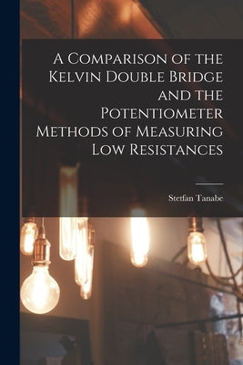 A Comparison of the Kelvin Double Bridge and the Potentiometer Methods of Measuring Low Resistances by Tanabe, Stetfan
