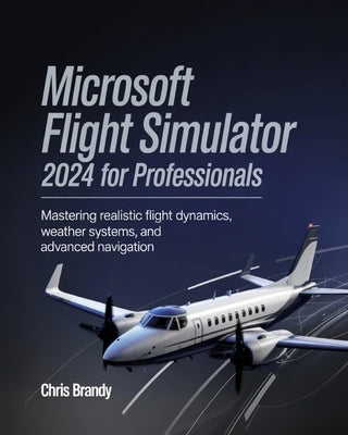 Microsoft Flight Simulator 2024 for Professionals: Mastering Realistic Flight Dynamics, Weather Systems, and Advanced Navigation by Brandy, Chris