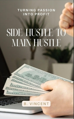 Side Hustle to Main Hustle: Turning Passion into Profit by Vincent, B.