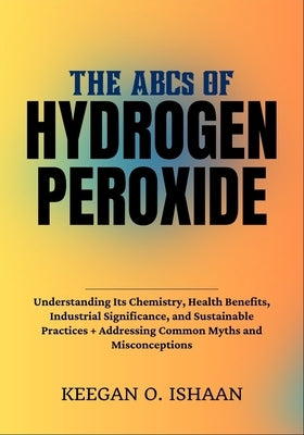 THE ABCs OF HYDROGEN PEROXIDE: Understanding Its Chemistry, Health Benefits, Industrial Significance, and Sustainable Practices + Addressing Common My by O. Ishaan, Keegan