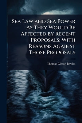 Sea Law and Sea Power As They Would Be Affected by Recent Proposals; With Reasons Against Those Proposals by Bowles, Thomas Gibson