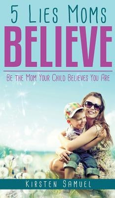5 Lies Moms Believe: Be the Mom Your Child Believes You Are by Samuel, Kirsten