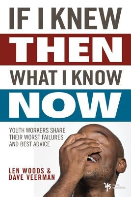 If I Knew Then What I Know Now: Youth Workers Share Their Worst Failures and Best Advice by Woods, Len
