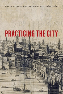 Practicing the City: Early Modern London on Stage by Levine, Nina